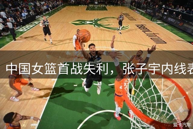 中国女篮首战失利，张子宇内线表现亮眼