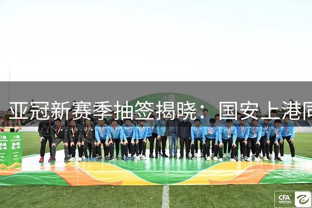 亚冠新赛季抽签揭晓：国安上港同组对手互换主场 申花小组突围形势乐观