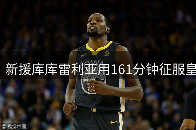 新援库库雷利亚用161分钟征服皇马更衣室