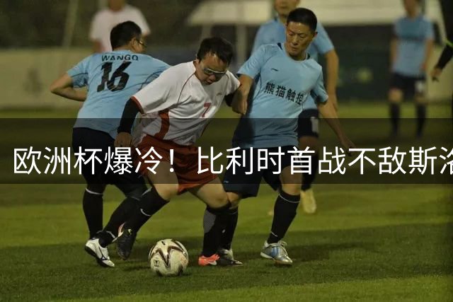 欧洲杯爆冷！比利时首战不敌斯洛伐克 卢卡库两度破门无效