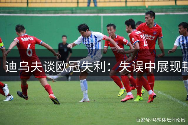 迪乌夫谈欧冠失利：失误中展现韧性 相信球队未来潜力