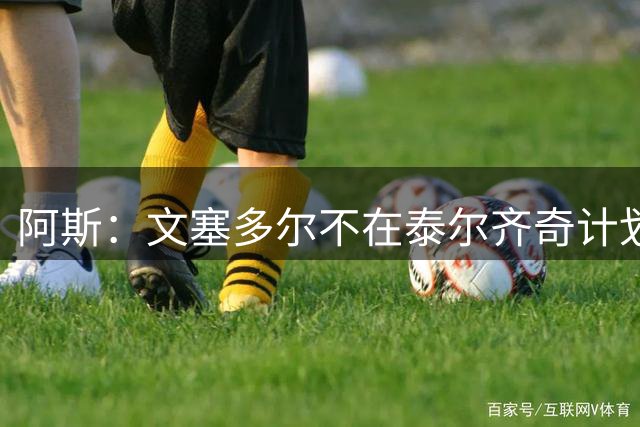 阿斯：文塞多尔不在泰尔齐奇计划内，多家西乙球队对其有意