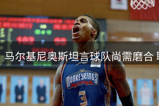 马尔基尼奥斯坦言球队尚需磨合 联赛积分宝贵不可轻视